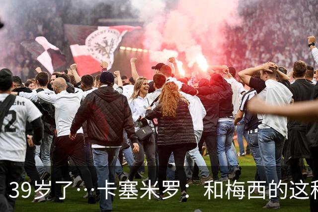 39岁了…卡塞米罗：和梅西的这种时光不知还有多久，只能好好享受